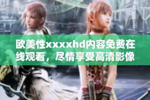 欧美性xxxxhd内容免费在线观看，尽情享受高清影像带来的欢愉体验