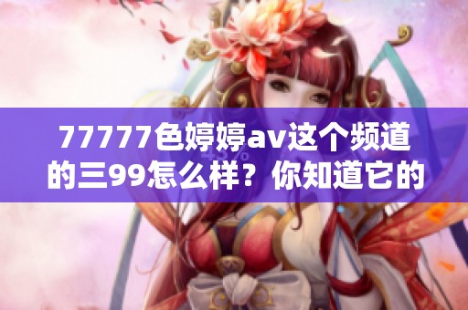 77777色****这个频道的三99怎么样？你知道它的内容吗？