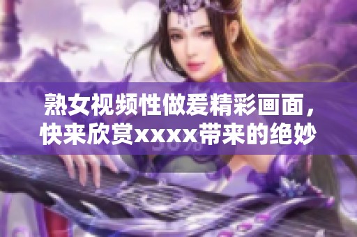 熟女视频性做爰精彩画面，快来欣赏xxxx带来的绝妙视觉体验