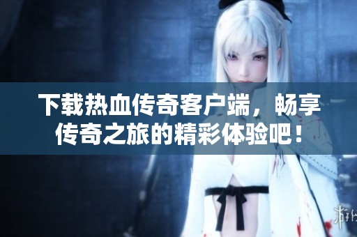 下载热血传奇客户端，畅享传奇之旅的精彩体验吧！