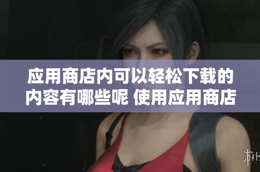 应用商店内可以轻松下载的内容有哪些呢 使用应用商店下载你需要的应用软件