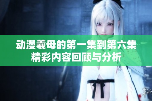动漫羲母的第一集到第六集精彩内容回顾与分析