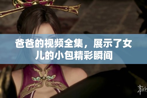 爸爸的视频全集，展示了女儿的小包精彩瞬间