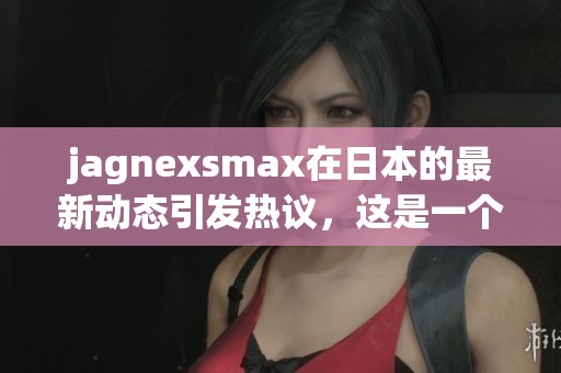 jagnexsmax在日本的最新动态引发热议，这是一个不容错过的精彩项目