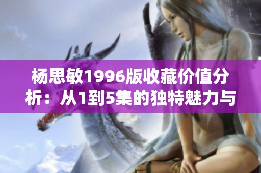 杨思敏1996版收藏价值分析：从1到5集的独特魅力与市场潜力
