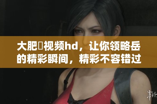 大肥坹视频hd，让你领略岳的精彩瞬间，精彩不容错过