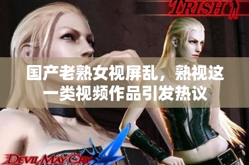 国产老熟女视屏乱，熟视这一类视频作品引发热议