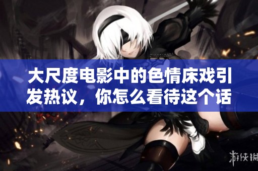 大尺度电影中的**床戏引发热议，你怎么看待这个话题呢