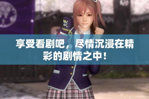 享受看剧吧，尽情沉浸在精彩的剧情之中！
