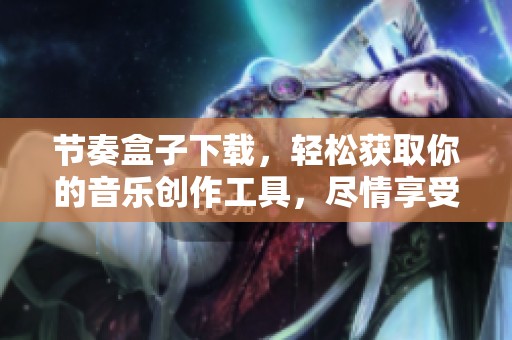 节奏盒子下载，轻松获取你的音乐创作工具，尽情享受节奏乐趣！