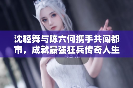 沈轻舞与陈六何携手共闯都市，成就最强狂兵传奇人生