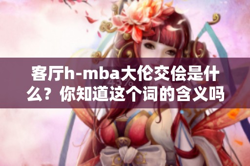 客厅h-mba大伦交侩是什么？你知道这个词的含义吗？