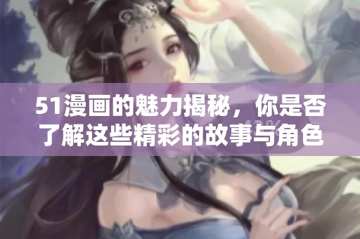 51漫画的魅力揭秘，你是否了解这些精彩的故事与角色呢