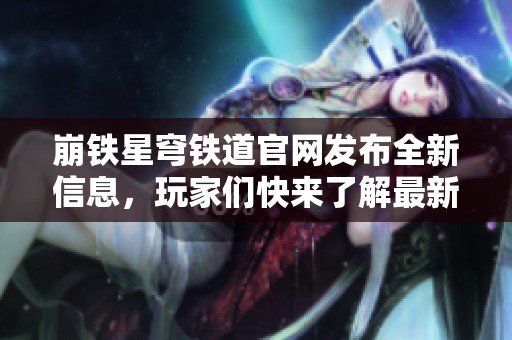 崩铁星穹铁道官网发布全新信息，玩家们快来了解最新动态！