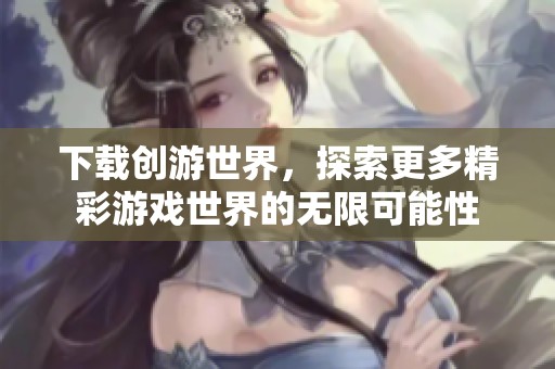 下载创游世界，探索更多精彩游戏世界的无限可能性