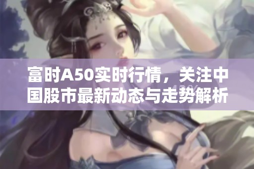 富时A50实时行情，关注中国股市最新动态与走势解析