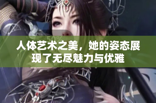 人体艺术之美，她的姿态展现了无尽魅力与优雅