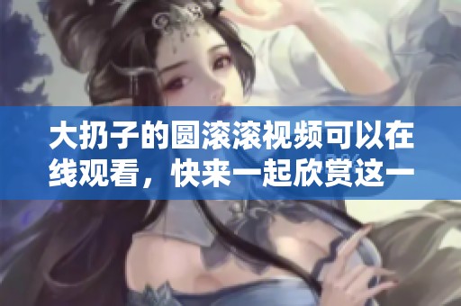 大扔子的圆滚滚视频可以在线观看，快来一起欣赏这一精彩内容吧！