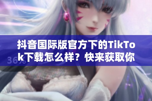 抖音国际版官方下的TikTok下载怎么样？快来获取你的TikTok应用吧！