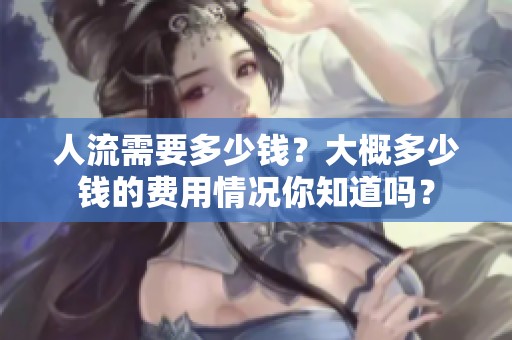 人流需要多少钱？大概多少钱的费用情况你知道吗？