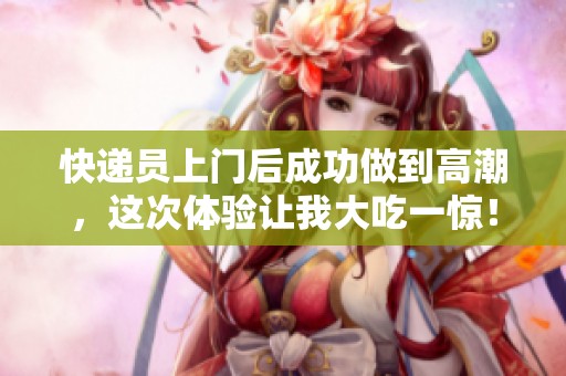 快递员上门后成功做到高潮，这次体验让我大吃一惊！