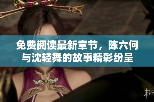 免费阅读最新章节，陈六何与沈轻舞的故事精彩纷呈