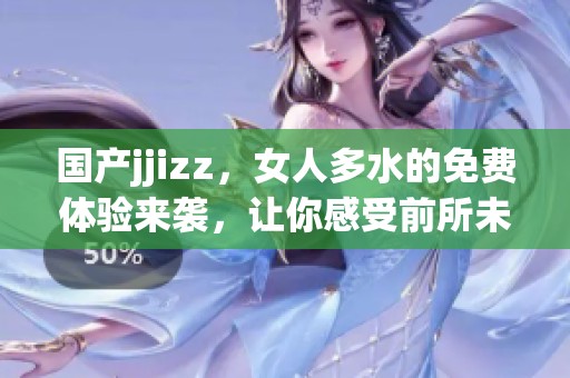国产jjizz，女人多水的免费体验来袭，让你感受前所未有的快感！