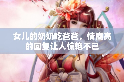 女儿的奶奶吃爸爸，情商高的回复让人惊艳不已