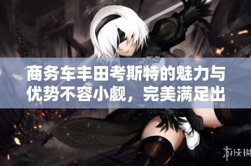 商务车丰田考斯特的魅力与优势不容小觑，完美满足出行需求