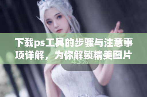 下载ps工具的步骤与注意事项详解，为你解锁精美图片编辑的无限可能