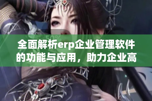全面解析erp企业管理软件的功能与应用，助力企业高效管理与决策优化