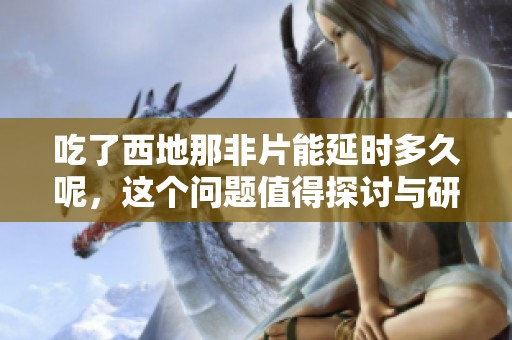 吃了西地那非片能延时多久呢，这个问题值得探讨与研究