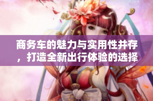 商务车的魅力与实用性并存，打造全新出行体验的选择