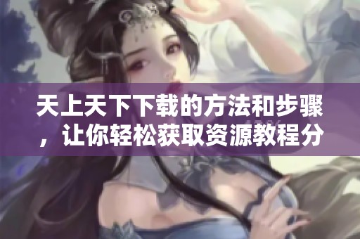 天上天下下载的方法和步骤，让你轻松获取资源教程分享