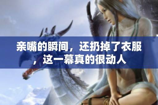 亲嘴的瞬间，还扔掉了衣服，这一幕真的很动人