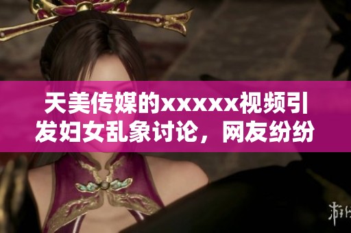 天美传媒的xxxxx视频引发妇女乱象讨论，网友纷纷热议其影响力