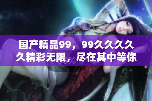 ****99，99****久精彩无限，尽在其中等你发现！