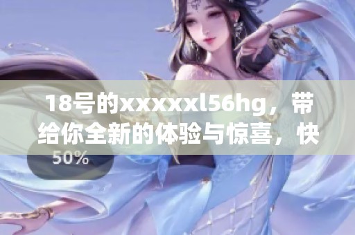 18号的xxxxxl56hg，带给你全新的体验与惊喜，快来了解吧！
