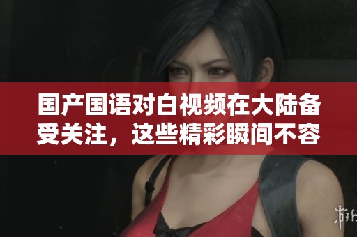 国产国语对白视频在大陆备受关注，这些精彩瞬间不容错过
