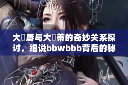 大陰唇与大陰蒂的奇妙关系探讨，细说bbwbbb背后的秘密与魅力
