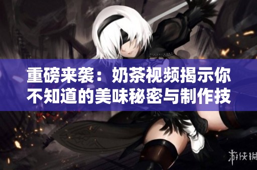 重磅来袭：奶茶视频揭示你不知道的美味秘密与制作技巧