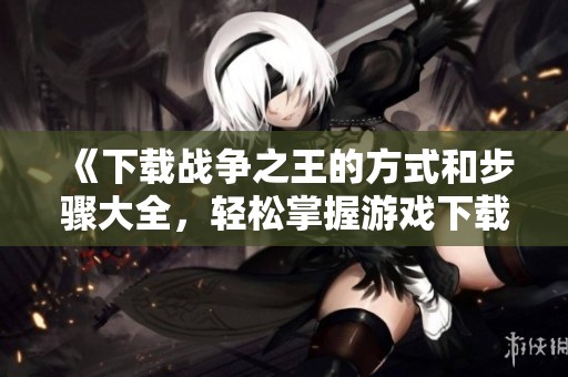 《下载战争之王的方式和步骤大全，轻松掌握游戏下载技巧》