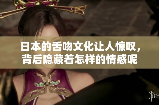 日本的舌吻文化让人惊叹，背后隐藏着怎样的情感呢