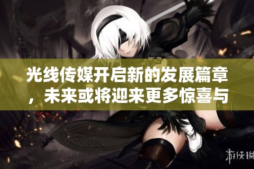 光线传媒开启新的发展篇章，未来或将迎来更多惊喜与挑战