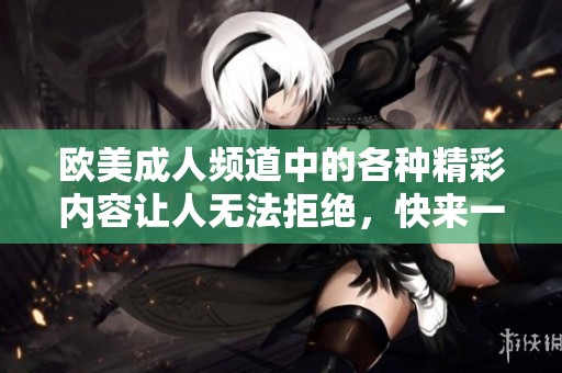 欧美**频道中的各种精彩内容让人无法拒绝，快来一起探索吧！