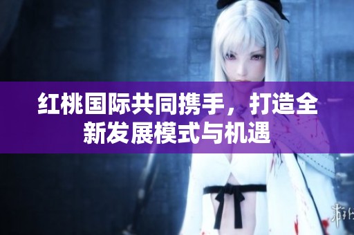 红桃国际共同携手，打造全新发展模式与机遇