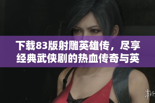 下载83版射雕英雄传，尽享经典武侠剧的热血传奇与英雄情怀