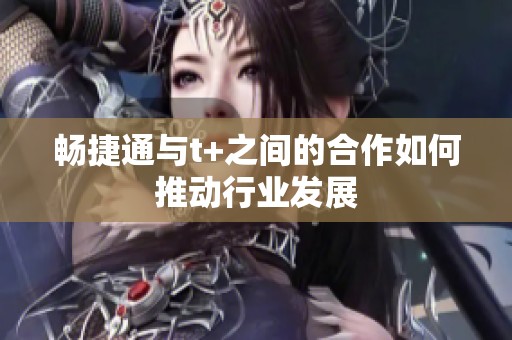 畅捷通与t+之间的合作如何推动行业发展