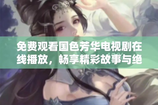 免费观看国色芳华电视剧在线播放，畅享精彩故事与绝美画面