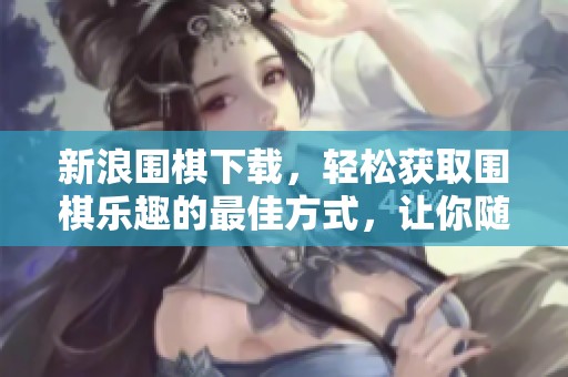 新浪围棋下载，轻松获取围棋乐趣的最佳方式，让你随时畅享围棋对弈。
